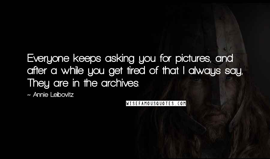 Annie Leibovitz Quotes: Everyone keeps asking you for pictures, and after a while you get tired of that. I always say, They are in the archives.