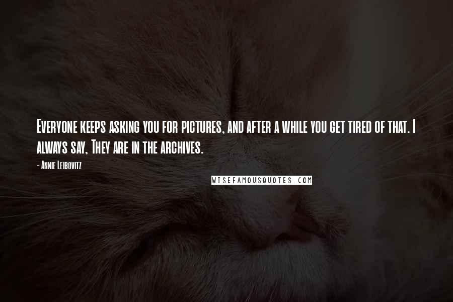 Annie Leibovitz Quotes: Everyone keeps asking you for pictures, and after a while you get tired of that. I always say, They are in the archives.