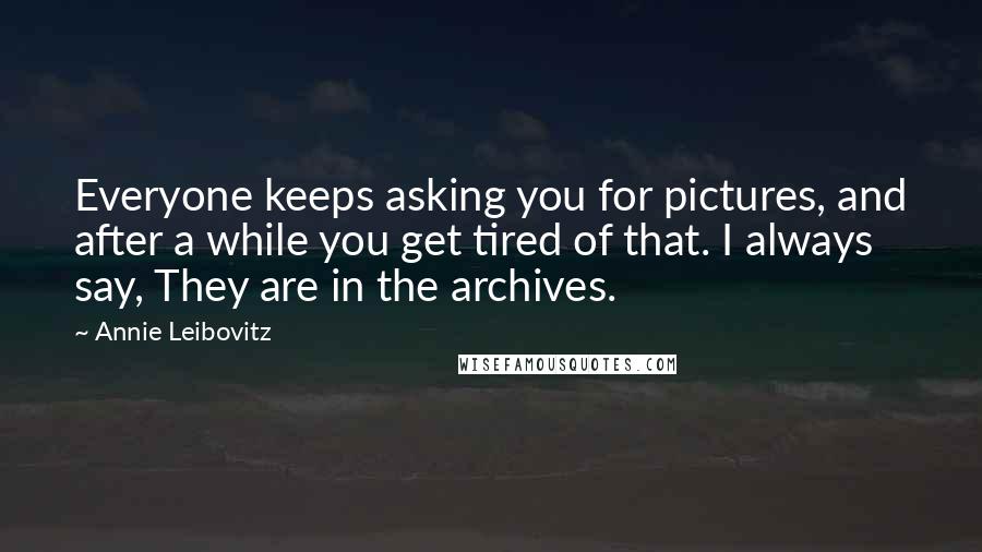 Annie Leibovitz Quotes: Everyone keeps asking you for pictures, and after a while you get tired of that. I always say, They are in the archives.