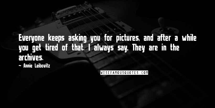 Annie Leibovitz Quotes: Everyone keeps asking you for pictures, and after a while you get tired of that. I always say, They are in the archives.