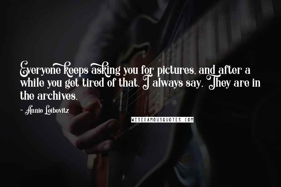 Annie Leibovitz Quotes: Everyone keeps asking you for pictures, and after a while you get tired of that. I always say, They are in the archives.
