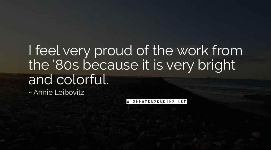 Annie Leibovitz Quotes: I feel very proud of the work from the '80s because it is very bright and colorful.