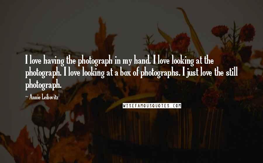 Annie Leibovitz Quotes: I love having the photograph in my hand. I love looking at the photograph. I love looking at a box of photographs. I just love the still photograph.