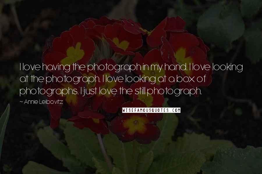 Annie Leibovitz Quotes: I love having the photograph in my hand. I love looking at the photograph. I love looking at a box of photographs. I just love the still photograph.