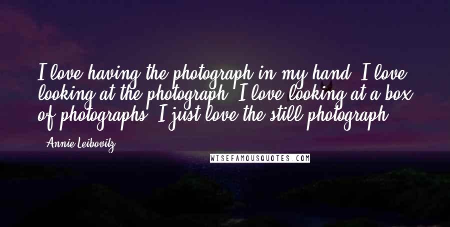 Annie Leibovitz Quotes: I love having the photograph in my hand. I love looking at the photograph. I love looking at a box of photographs. I just love the still photograph.