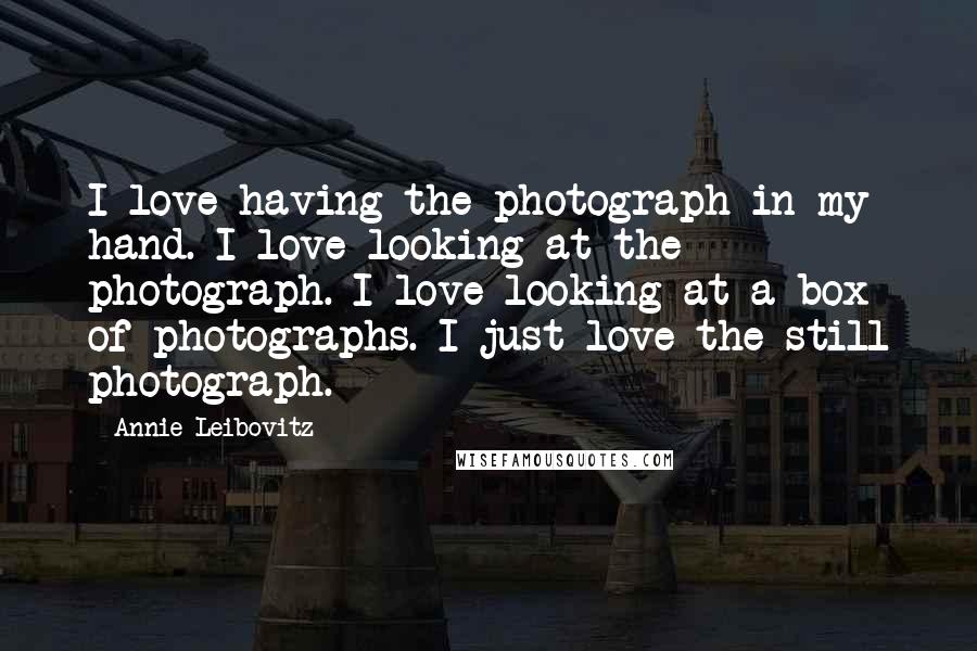 Annie Leibovitz Quotes: I love having the photograph in my hand. I love looking at the photograph. I love looking at a box of photographs. I just love the still photograph.