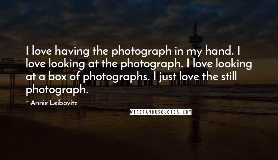 Annie Leibovitz Quotes: I love having the photograph in my hand. I love looking at the photograph. I love looking at a box of photographs. I just love the still photograph.