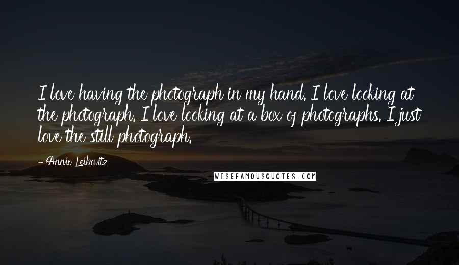 Annie Leibovitz Quotes: I love having the photograph in my hand. I love looking at the photograph. I love looking at a box of photographs. I just love the still photograph.