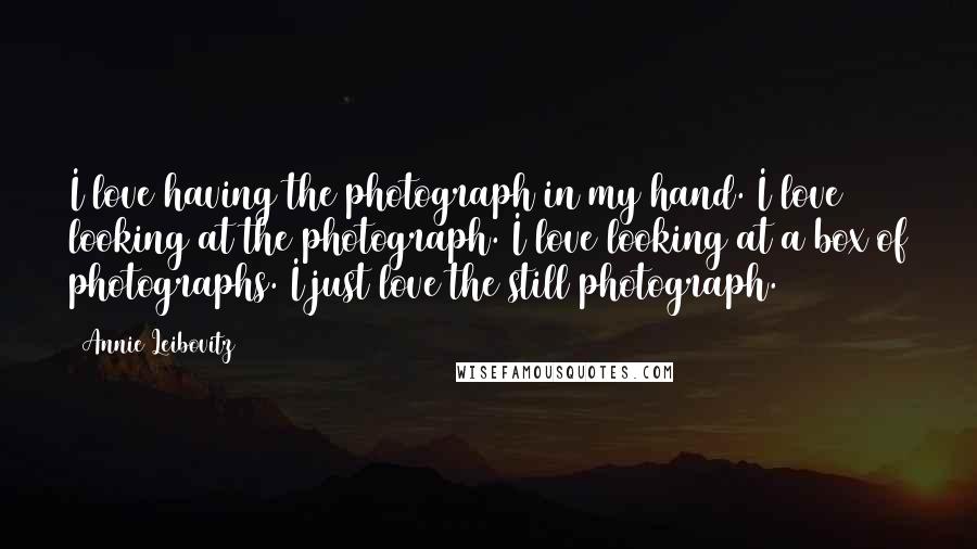 Annie Leibovitz Quotes: I love having the photograph in my hand. I love looking at the photograph. I love looking at a box of photographs. I just love the still photograph.