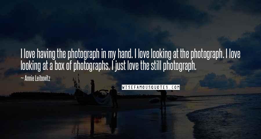 Annie Leibovitz Quotes: I love having the photograph in my hand. I love looking at the photograph. I love looking at a box of photographs. I just love the still photograph.