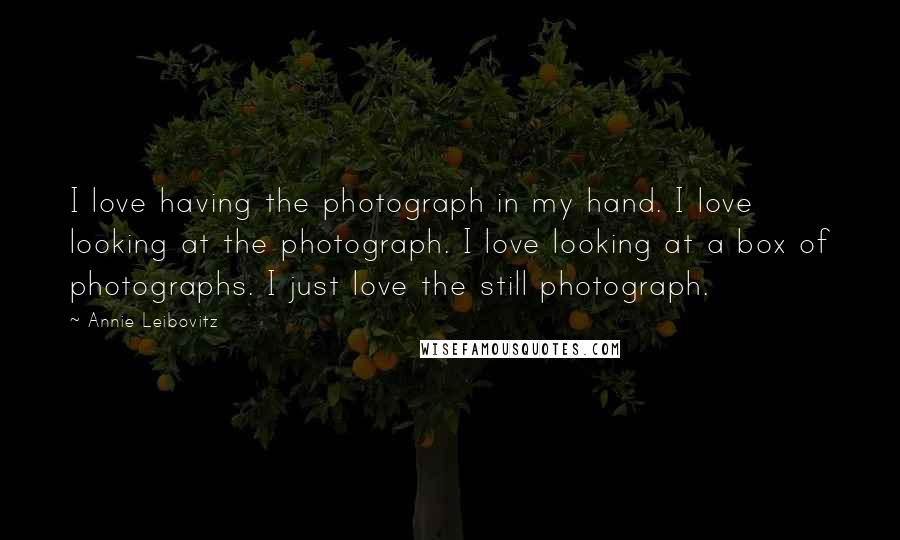 Annie Leibovitz Quotes: I love having the photograph in my hand. I love looking at the photograph. I love looking at a box of photographs. I just love the still photograph.