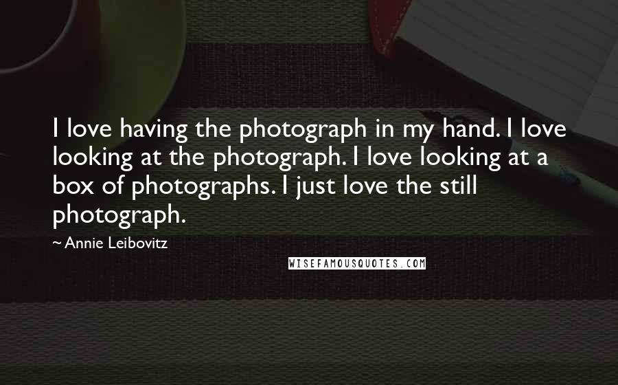 Annie Leibovitz Quotes: I love having the photograph in my hand. I love looking at the photograph. I love looking at a box of photographs. I just love the still photograph.