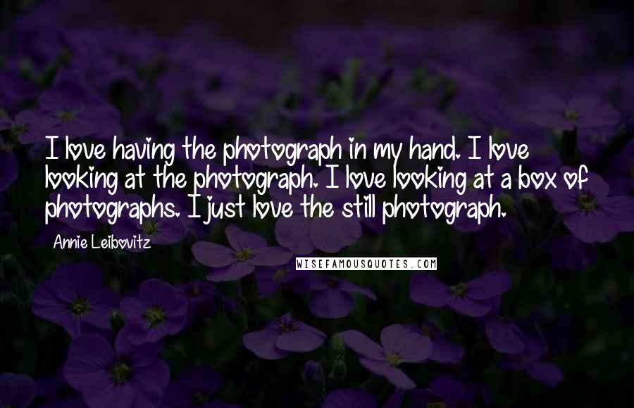 Annie Leibovitz Quotes: I love having the photograph in my hand. I love looking at the photograph. I love looking at a box of photographs. I just love the still photograph.