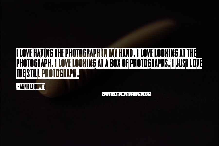 Annie Leibovitz Quotes: I love having the photograph in my hand. I love looking at the photograph. I love looking at a box of photographs. I just love the still photograph.