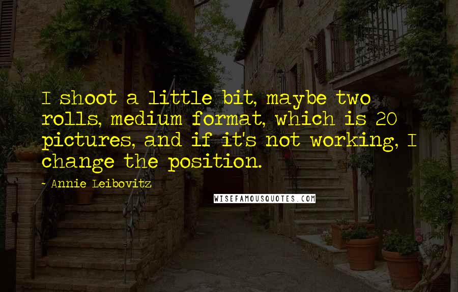 Annie Leibovitz Quotes: I shoot a little bit, maybe two rolls, medium format, which is 20 pictures, and if it's not working, I change the position.