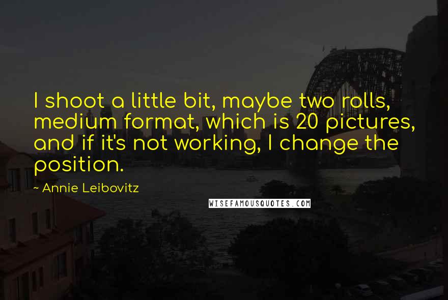 Annie Leibovitz Quotes: I shoot a little bit, maybe two rolls, medium format, which is 20 pictures, and if it's not working, I change the position.