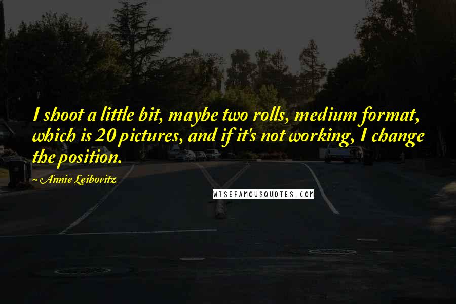 Annie Leibovitz Quotes: I shoot a little bit, maybe two rolls, medium format, which is 20 pictures, and if it's not working, I change the position.