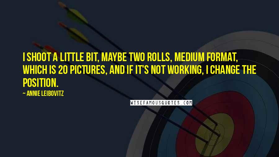 Annie Leibovitz Quotes: I shoot a little bit, maybe two rolls, medium format, which is 20 pictures, and if it's not working, I change the position.