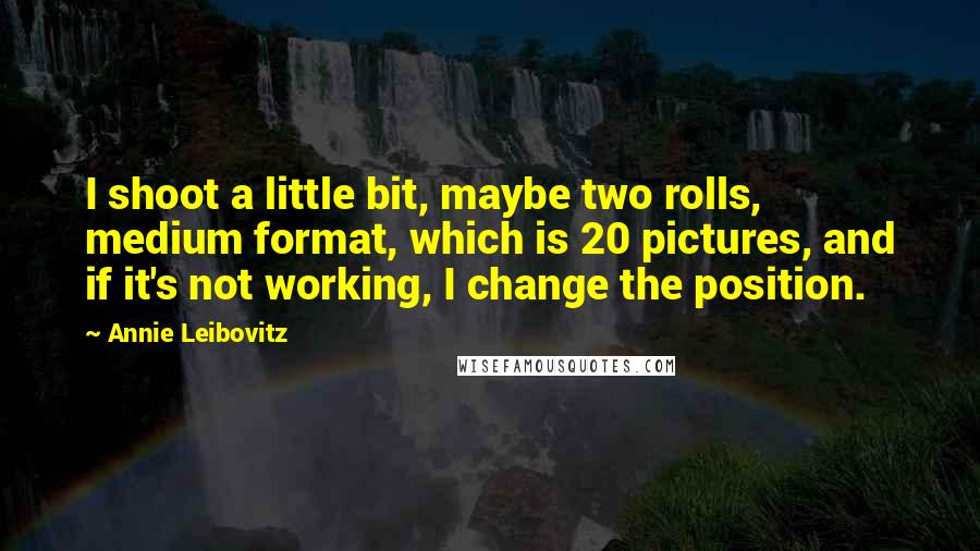 Annie Leibovitz Quotes: I shoot a little bit, maybe two rolls, medium format, which is 20 pictures, and if it's not working, I change the position.