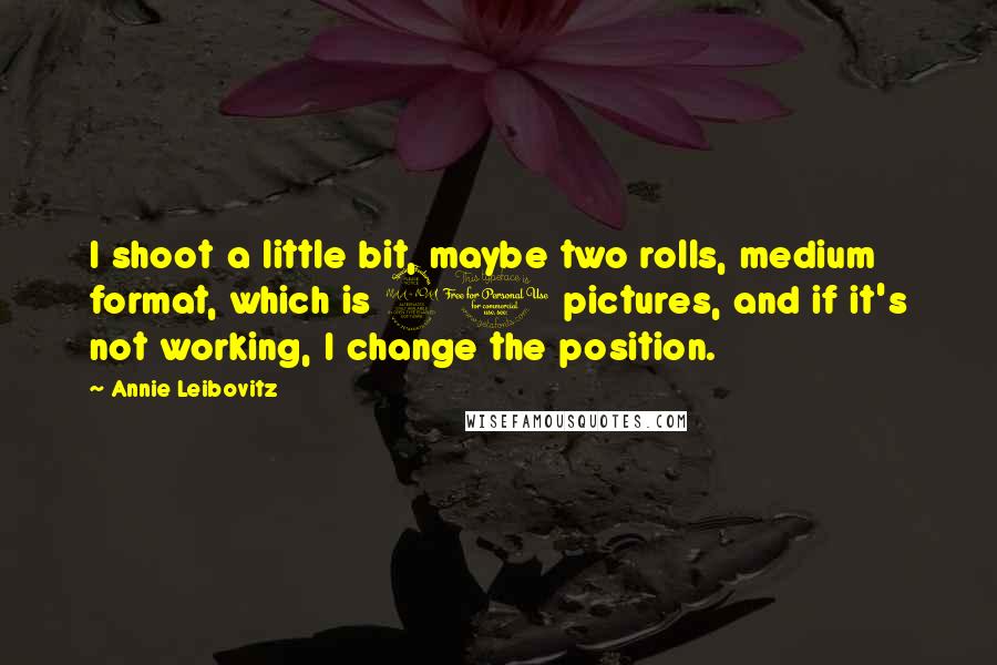 Annie Leibovitz Quotes: I shoot a little bit, maybe two rolls, medium format, which is 20 pictures, and if it's not working, I change the position.