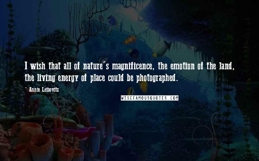 Annie Leibovitz Quotes: I wish that all of nature's magnificence, the emotion of the land, the living energy of place could be photographed.