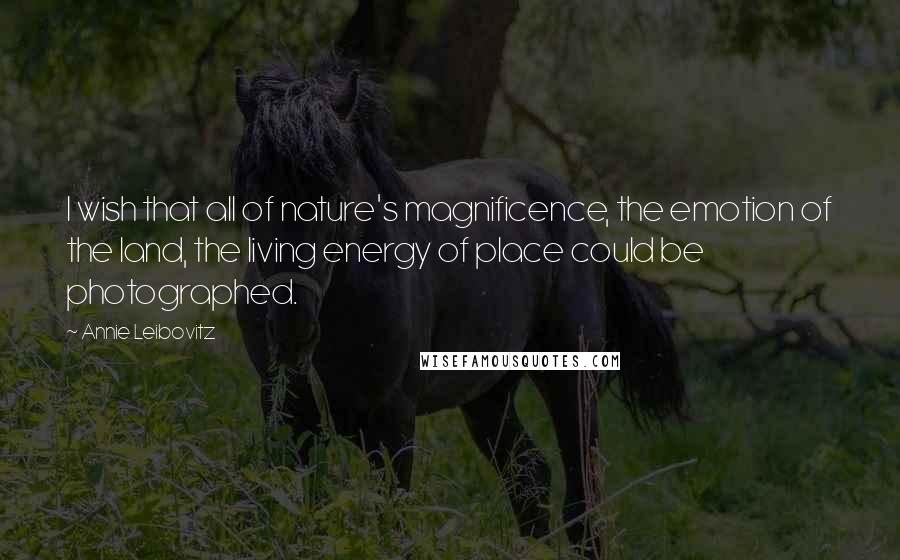 Annie Leibovitz Quotes: I wish that all of nature's magnificence, the emotion of the land, the living energy of place could be photographed.