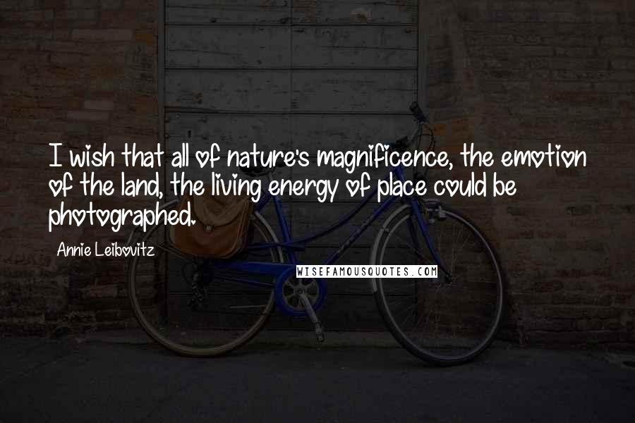 Annie Leibovitz Quotes: I wish that all of nature's magnificence, the emotion of the land, the living energy of place could be photographed.