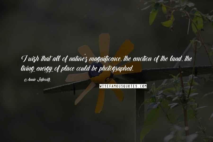 Annie Leibovitz Quotes: I wish that all of nature's magnificence, the emotion of the land, the living energy of place could be photographed.