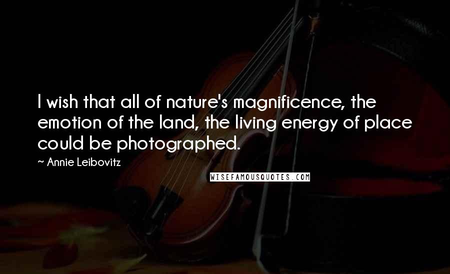 Annie Leibovitz Quotes: I wish that all of nature's magnificence, the emotion of the land, the living energy of place could be photographed.