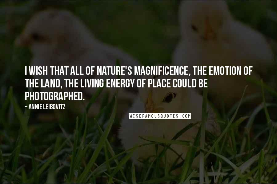 Annie Leibovitz Quotes: I wish that all of nature's magnificence, the emotion of the land, the living energy of place could be photographed.