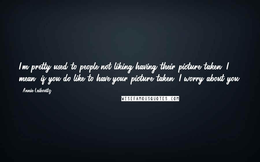 Annie Leibovitz Quotes: I'm pretty used to people not liking having their picture taken. I mean, if you do like to have your picture taken, I worry about you.