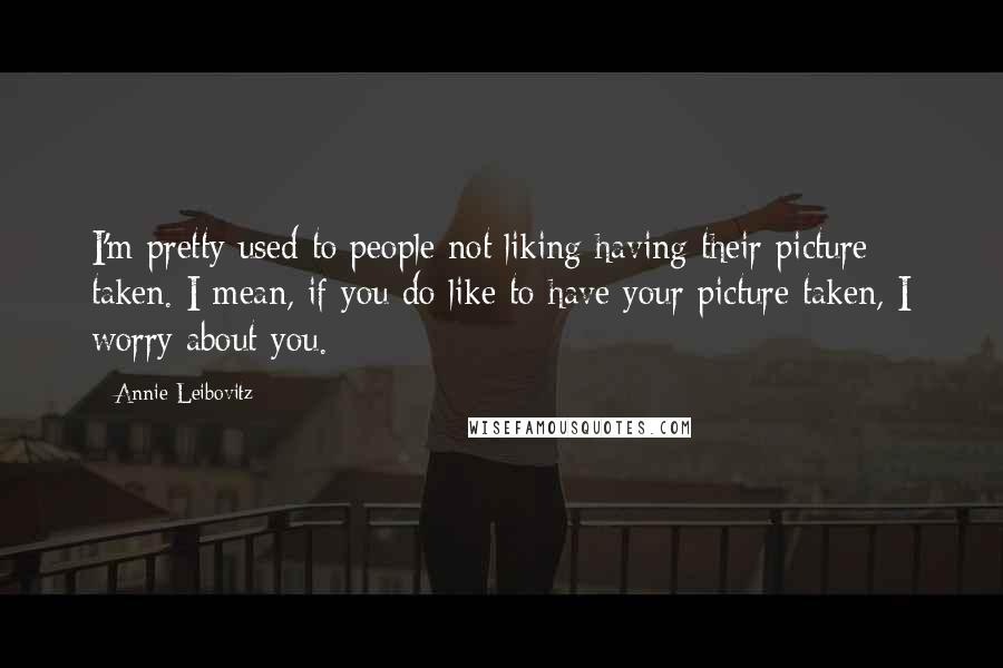 Annie Leibovitz Quotes: I'm pretty used to people not liking having their picture taken. I mean, if you do like to have your picture taken, I worry about you.