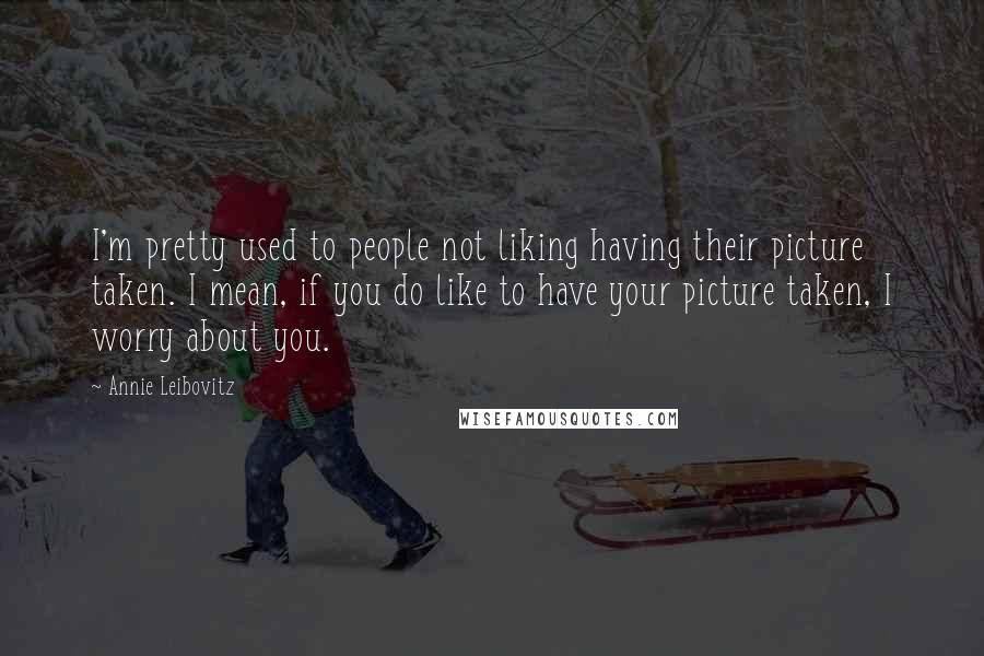 Annie Leibovitz Quotes: I'm pretty used to people not liking having their picture taken. I mean, if you do like to have your picture taken, I worry about you.