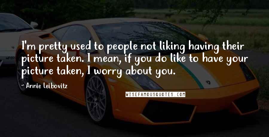 Annie Leibovitz Quotes: I'm pretty used to people not liking having their picture taken. I mean, if you do like to have your picture taken, I worry about you.