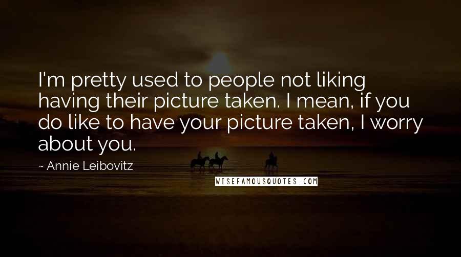 Annie Leibovitz Quotes: I'm pretty used to people not liking having their picture taken. I mean, if you do like to have your picture taken, I worry about you.