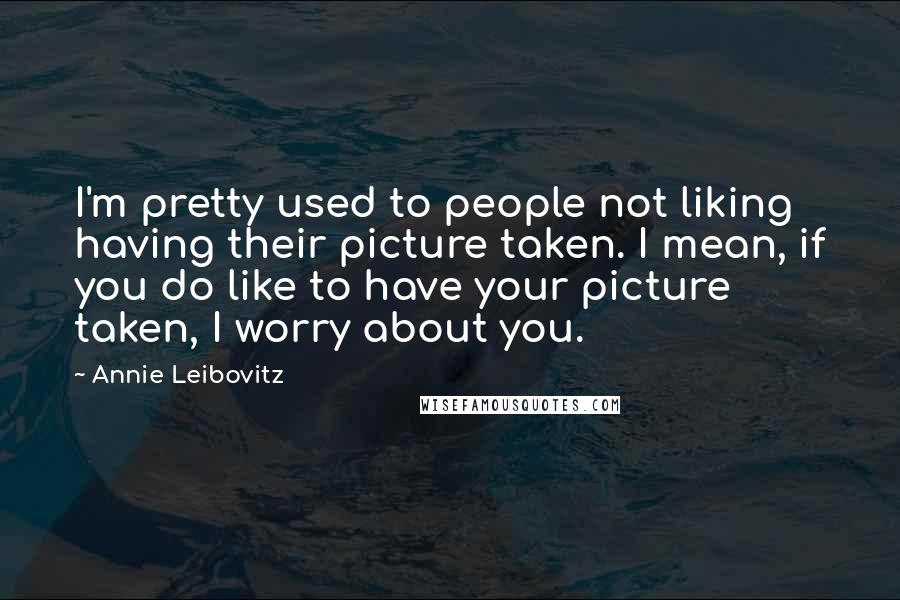 Annie Leibovitz Quotes: I'm pretty used to people not liking having their picture taken. I mean, if you do like to have your picture taken, I worry about you.