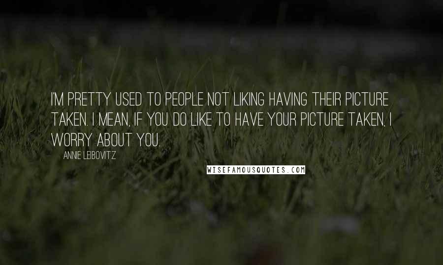 Annie Leibovitz Quotes: I'm pretty used to people not liking having their picture taken. I mean, if you do like to have your picture taken, I worry about you.