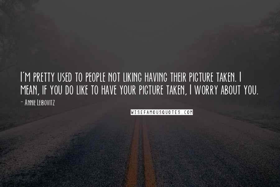 Annie Leibovitz Quotes: I'm pretty used to people not liking having their picture taken. I mean, if you do like to have your picture taken, I worry about you.