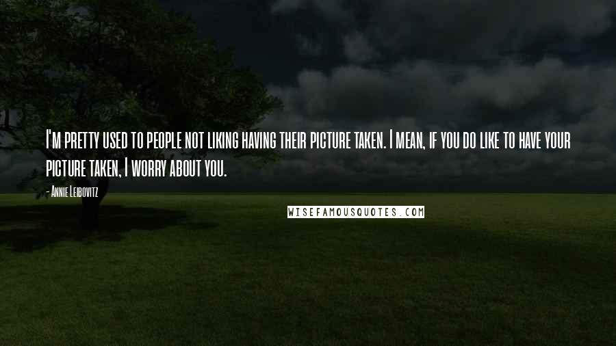 Annie Leibovitz Quotes: I'm pretty used to people not liking having their picture taken. I mean, if you do like to have your picture taken, I worry about you.