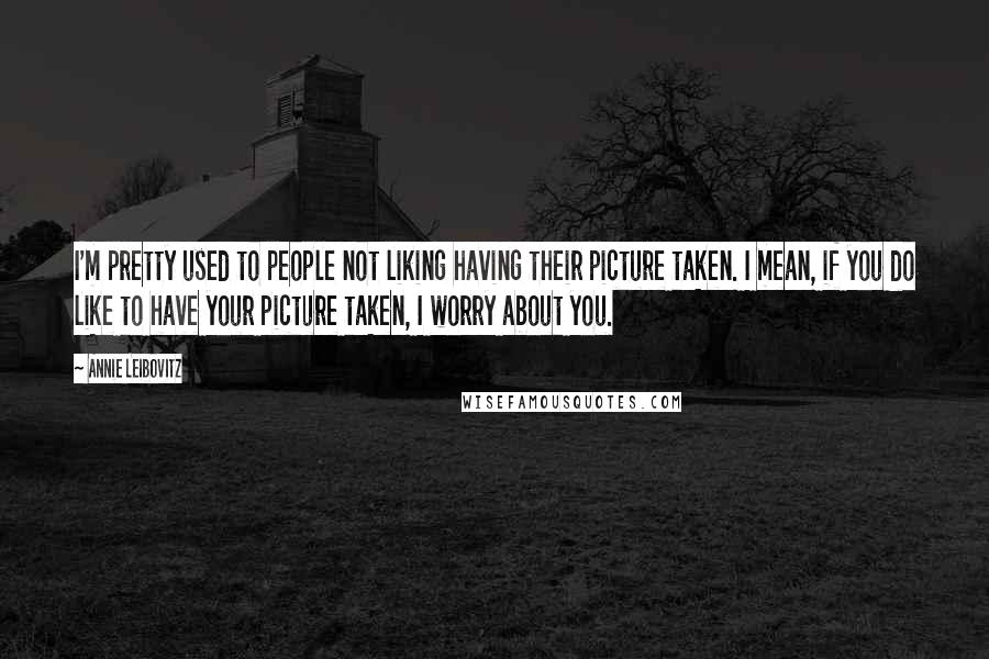 Annie Leibovitz Quotes: I'm pretty used to people not liking having their picture taken. I mean, if you do like to have your picture taken, I worry about you.