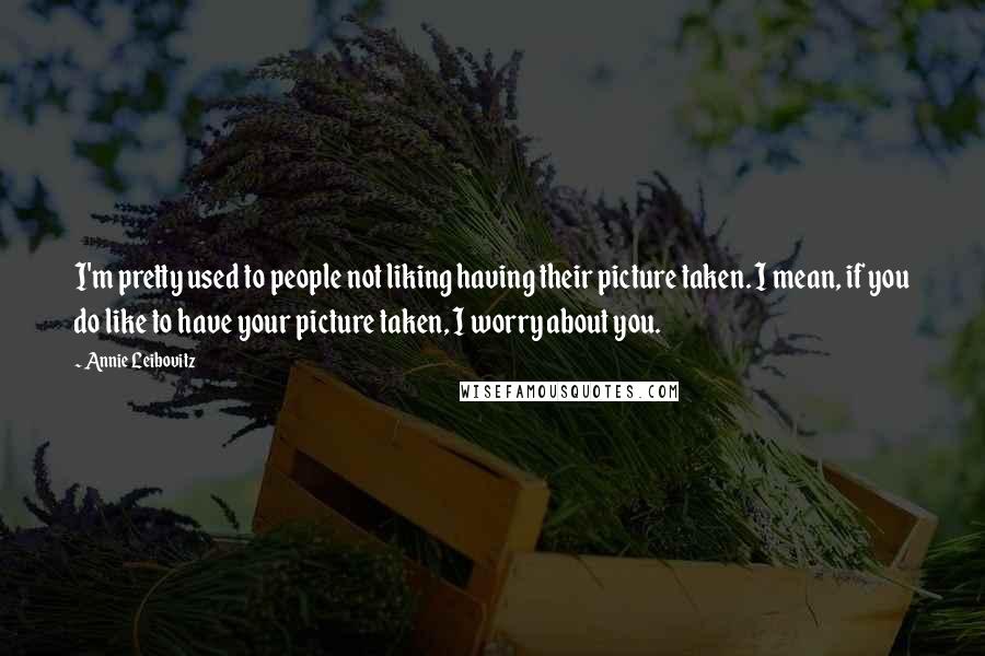 Annie Leibovitz Quotes: I'm pretty used to people not liking having their picture taken. I mean, if you do like to have your picture taken, I worry about you.