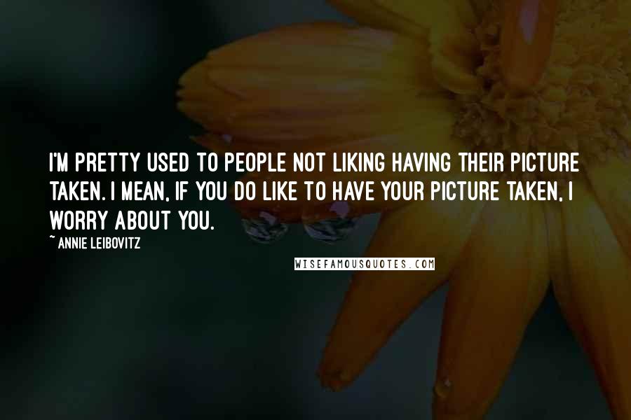 Annie Leibovitz Quotes: I'm pretty used to people not liking having their picture taken. I mean, if you do like to have your picture taken, I worry about you.