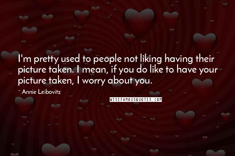 Annie Leibovitz Quotes: I'm pretty used to people not liking having their picture taken. I mean, if you do like to have your picture taken, I worry about you.