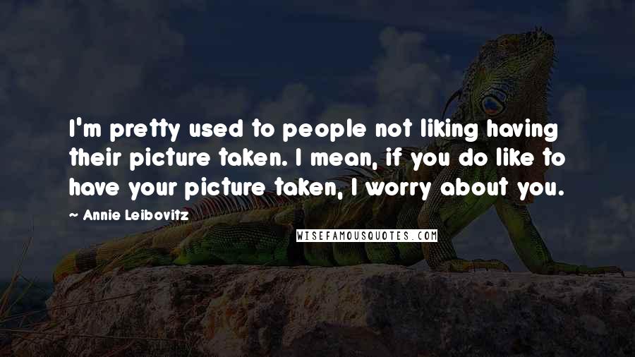 Annie Leibovitz Quotes: I'm pretty used to people not liking having their picture taken. I mean, if you do like to have your picture taken, I worry about you.