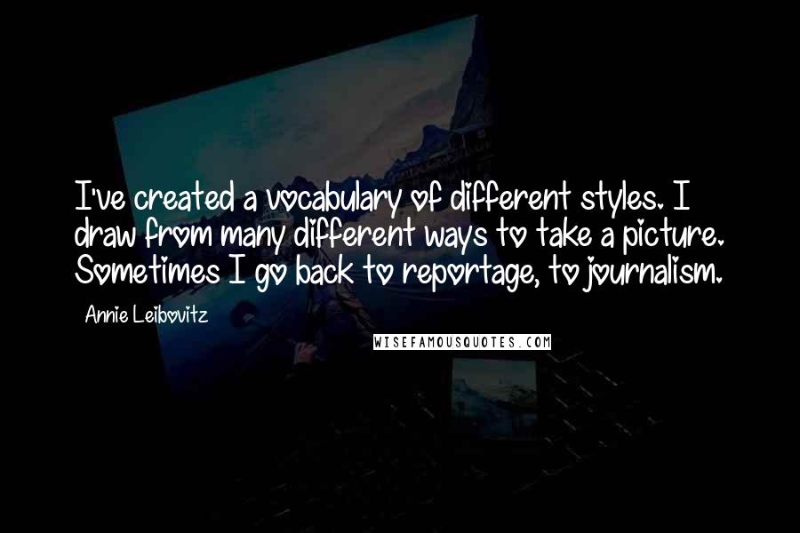 Annie Leibovitz Quotes: I've created a vocabulary of different styles. I draw from many different ways to take a picture. Sometimes I go back to reportage, to journalism.