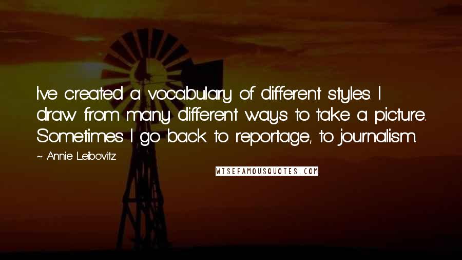 Annie Leibovitz Quotes: I've created a vocabulary of different styles. I draw from many different ways to take a picture. Sometimes I go back to reportage, to journalism.