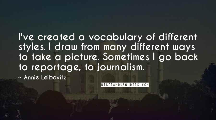 Annie Leibovitz Quotes: I've created a vocabulary of different styles. I draw from many different ways to take a picture. Sometimes I go back to reportage, to journalism.