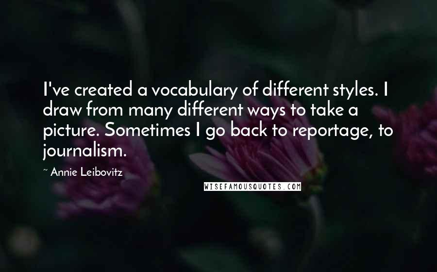 Annie Leibovitz Quotes: I've created a vocabulary of different styles. I draw from many different ways to take a picture. Sometimes I go back to reportage, to journalism.