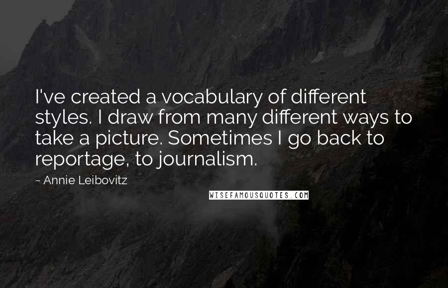 Annie Leibovitz Quotes: I've created a vocabulary of different styles. I draw from many different ways to take a picture. Sometimes I go back to reportage, to journalism.