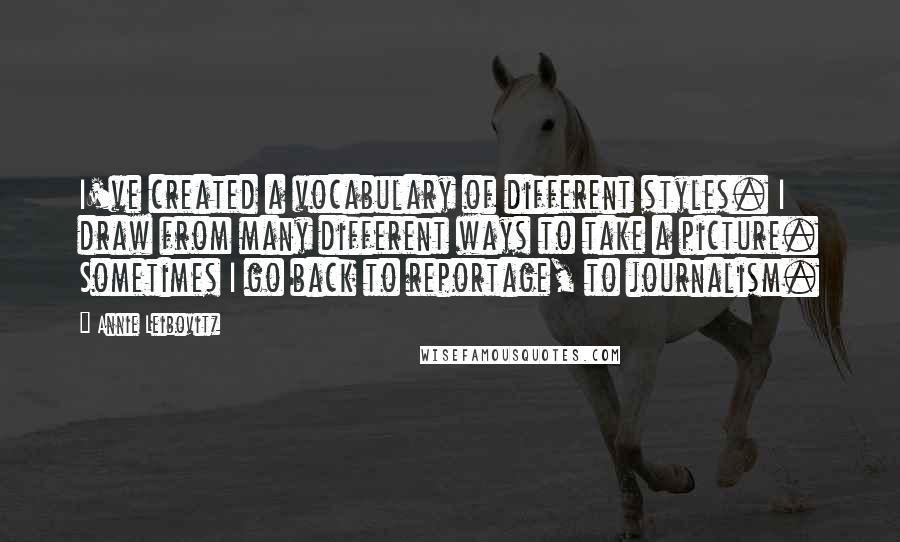 Annie Leibovitz Quotes: I've created a vocabulary of different styles. I draw from many different ways to take a picture. Sometimes I go back to reportage, to journalism.